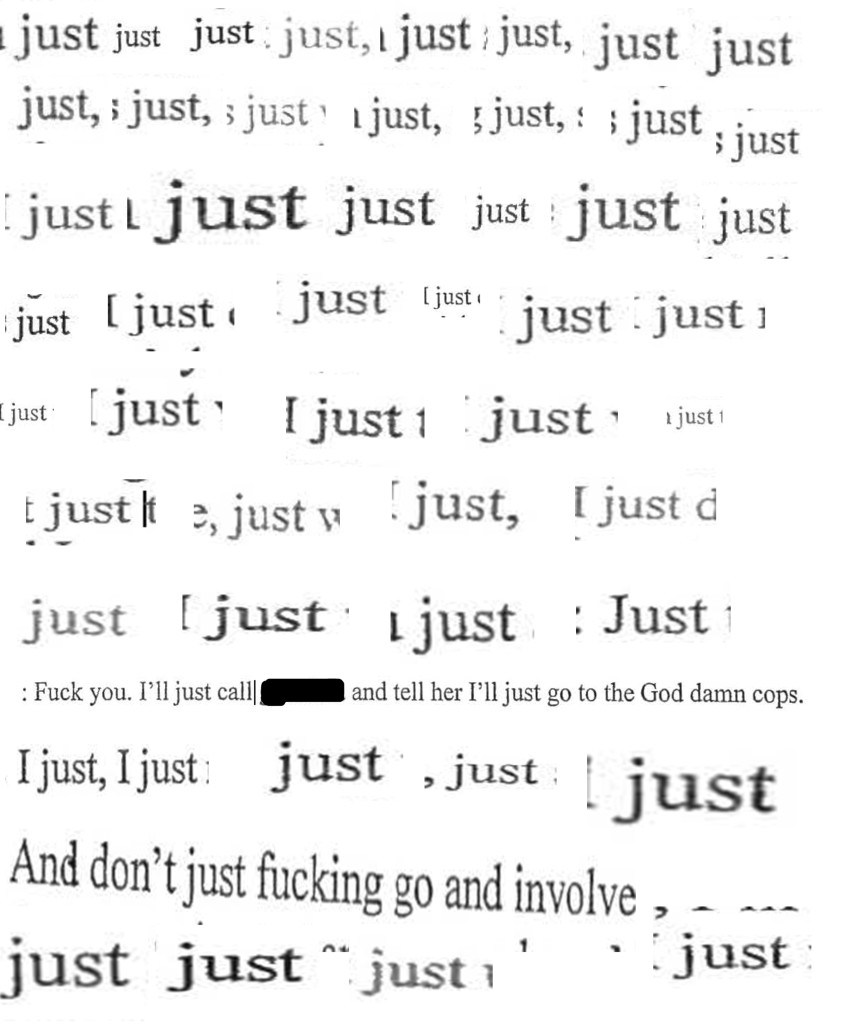 screen grabs of the word "just" as it appears approx. 51 times in my brother's taped phone call, arranged in a grid/graphic representation; at bottom, two larger fragments, one that says, "Fuck you, I'll just call ______ and tell her I'll just go to the God damn cops" and one that says, "And don't just fucking go and involve ..." 