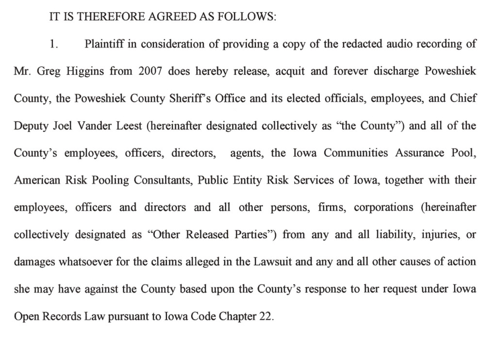 text from my settlement with the Poweshiek County Sheriff: Plaintiff in consideration of providing a copy of the redacted audio recording of Mr. Greg Higgins from 2007 does hereby release, acquit and forever discharge Poweshiek County, the Poweshiek County Sheriff’s Office and its elected officials, employees, and Chief Deputy Joel Vander Leest (hereinafter designated collectively as “the County”) and all of the County’s employees, officers, directors, agents, the Iowa Communities Assurance Pool, American Risk Pooling Consultants, Public Entity Risk Services of Iowa, together with their employees, officers and directors and all other persons, firms, corporations (hereinafter collectively designated as “Other Released Parties”) from any and all liability, injuries, or damages whatsoever for the claims alleged in the Lawsuit and any and all other causes of action she may have against the County based upon the County’s response to her request under Iowa Open Records Law pursuant to Iowa Code Chapter 22.